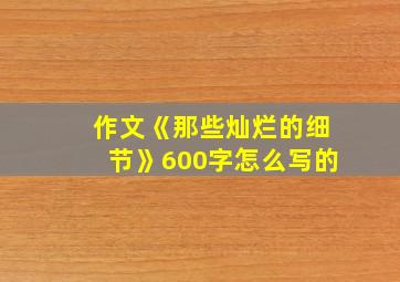 作文《那些灿烂的细节》600字怎么写的