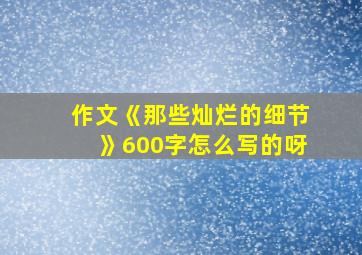 作文《那些灿烂的细节》600字怎么写的呀