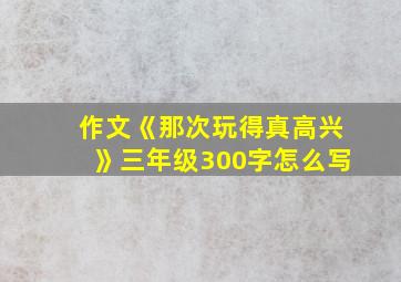 作文《那次玩得真高兴》三年级300字怎么写