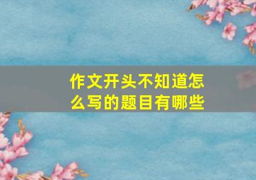 作文开头不知道怎么写的题目有哪些