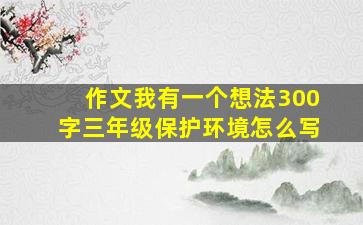 作文我有一个想法300字三年级保护环境怎么写