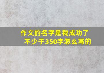 作文的名字是我成功了不少于350字怎么写的