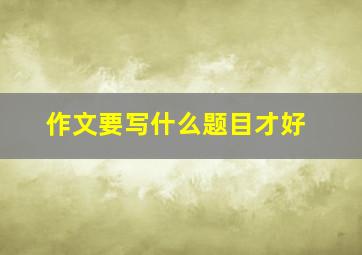 作文要写什么题目才好