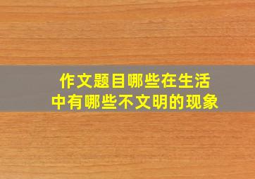 作文题目哪些在生活中有哪些不文明的现象