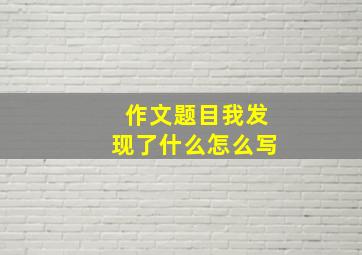 作文题目我发现了什么怎么写