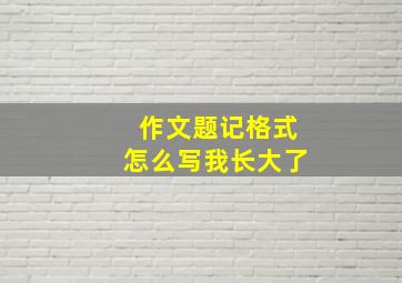 作文题记格式怎么写我长大了