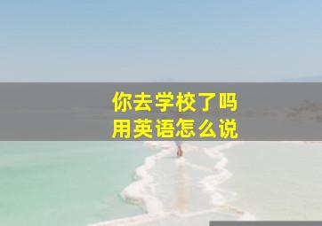 你去学校了吗用英语怎么说