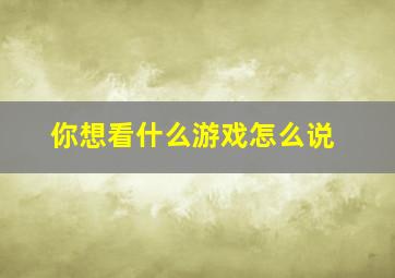 你想看什么游戏怎么说