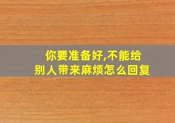 你要准备好,不能给别人带来麻烦怎么回复