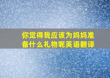 你觉得我应该为妈妈准备什么礼物呢英语翻译