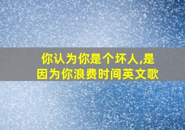 你认为你是个坏人,是因为你浪费时间英文歌