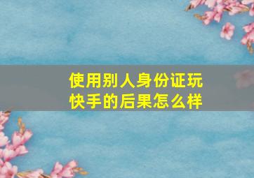 使用别人身份证玩快手的后果怎么样