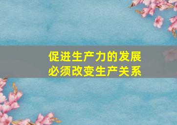 促进生产力的发展必须改变生产关系