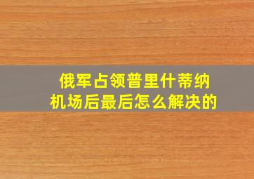 俄军占领普里什蒂纳机场后最后怎么解决的