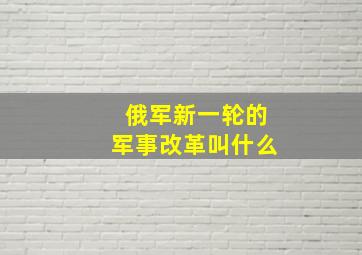 俄军新一轮的军事改革叫什么