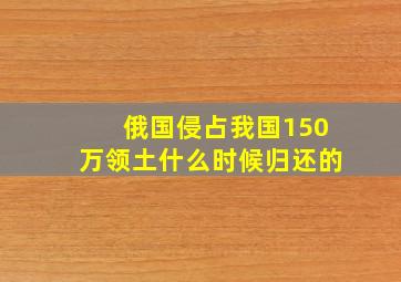 俄国侵占我国150万领土什么时候归还的