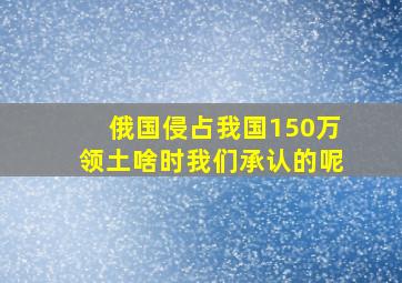 俄国侵占我国150万领土啥时我们承认的呢