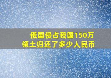 俄国侵占我国150万领土归还了多少人民币