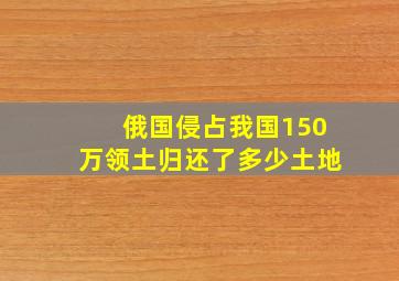 俄国侵占我国150万领土归还了多少土地