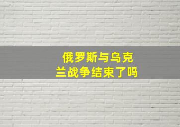 俄罗斯与乌克兰战争结束了吗