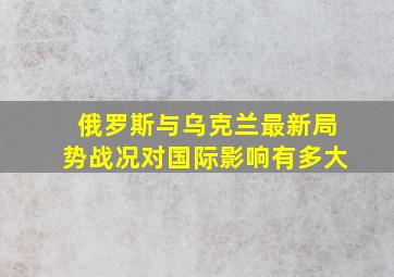 俄罗斯与乌克兰最新局势战况对国际影响有多大