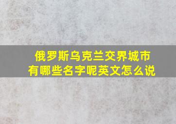 俄罗斯乌克兰交界城市有哪些名字呢英文怎么说