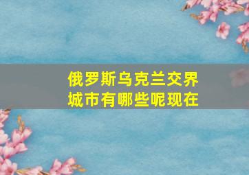 俄罗斯乌克兰交界城市有哪些呢现在