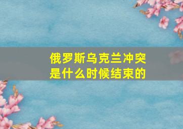 俄罗斯乌克兰冲突是什么时候结束的