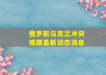 俄罗斯乌克兰冲突视频最新动态消息