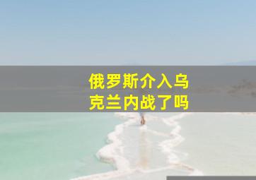 俄罗斯介入乌克兰内战了吗