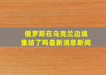 俄罗斯在乌克兰边境集结了吗最新消息新闻