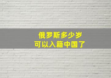 俄罗斯多少岁可以入籍中国了