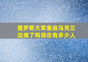 俄罗斯大军集结乌克兰边境了吗现在有多少人