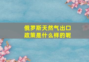 俄罗斯天然气出口政策是什么样的呢