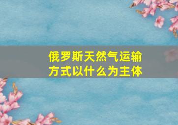 俄罗斯天然气运输方式以什么为主体