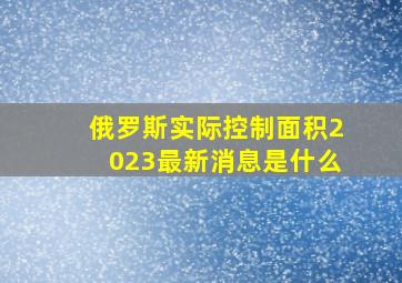 俄罗斯实际控制面积2023最新消息是什么