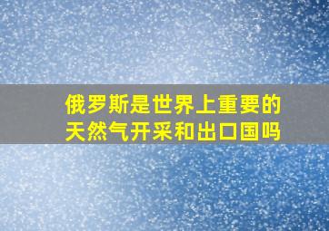 俄罗斯是世界上重要的天然气开采和出口国吗