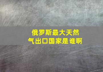 俄罗斯最大天然气出口国家是谁啊