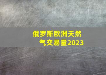 俄罗斯欧洲天然气交易量2023