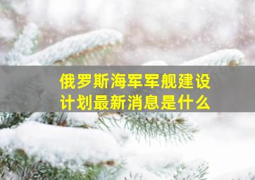 俄罗斯海军军舰建设计划最新消息是什么