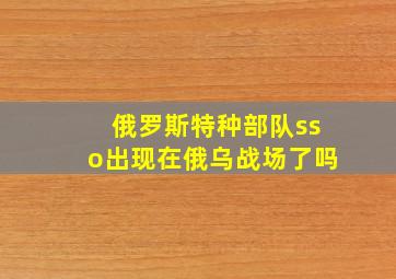 俄罗斯特种部队sso出现在俄乌战场了吗