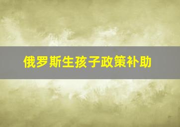 俄罗斯生孩子政策补助