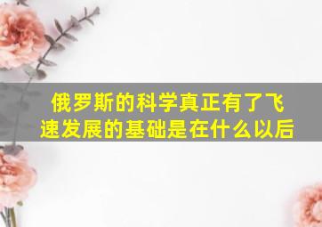 俄罗斯的科学真正有了飞速发展的基础是在什么以后