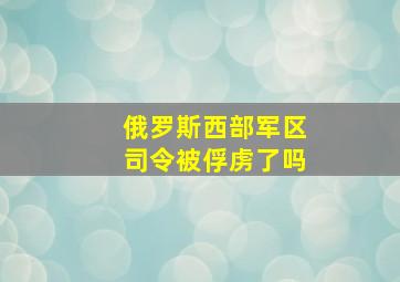 俄罗斯西部军区司令被俘虏了吗