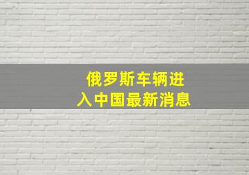 俄罗斯车辆进入中国最新消息