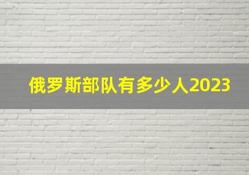 俄罗斯部队有多少人2023