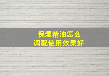 保湿精油怎么调配使用效果好