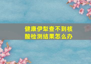 健康伊犁查不到核酸检测结果怎么办