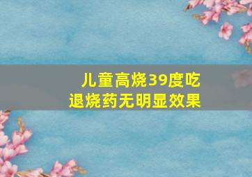 儿童高烧39度吃退烧药无明显效果