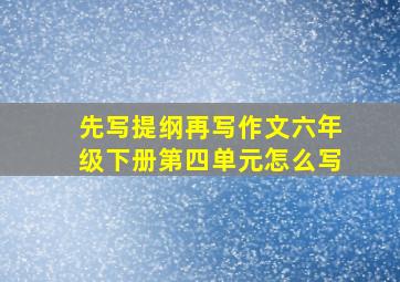 先写提纲再写作文六年级下册第四单元怎么写